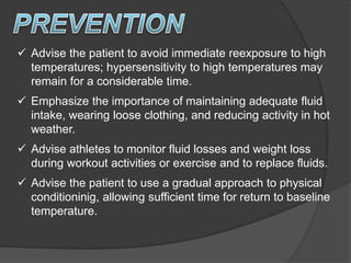  Advise the patient to avoid immediate reexposure to high
temperatures; hypersensitivity to high temperatures may
remain for a considerable time.
 Emphasize the importance of maintaining adequate fluid
intake, wearing loose clothing, and reducing activity in hot
weather.
 Advise athletes to monitor fluid losses and weight loss
during workout activities or exercise and to replace fluids.
 Advise the patient to use a gradual approach to physical
conditioninig, allowing sufficient time for return to baseline
temperature.
 