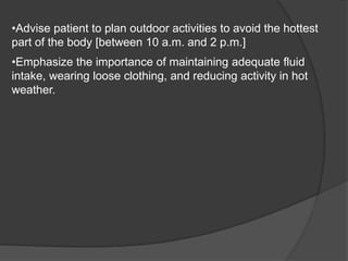 •Advise patient to plan outdoor activities to avoid the hottest
part of the body [between 10 a.m. and 2 p.m.]
•Emphasize the importance of maintaining adequate fluid
intake, wearing loose clothing, and reducing activity in hot
weather.
 