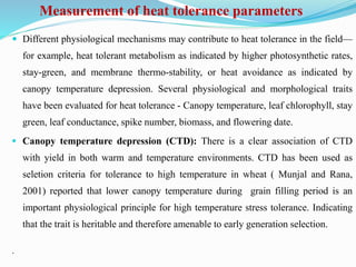Measurement of heat tolerance parameters
 Different physiological mechanisms may contribute to heat tolerance in the field—
for example, heat tolerant metabolism as indicated by higher photosynthetic rates,
stay-green, and membrane thermo-stability, or heat avoidance as indicated by
canopy temperature depression. Several physiological and morphological traits
have been evaluated for heat tolerance - Canopy temperature, leaf chlorophyll, stay
green, leaf conductance, spike number, biomass, and flowering date.
 Canopy temperature depression (CTD): There is a clear association of CTD
with yield in both warm and temperature environments. CTD has been used as
seletion criteria for tolerance to high temperature in wheat ( Munjal and Rana,
2001) reported that lower canopy temperature during grain filling period is an
important physiological principle for high temperature stress tolerance. Indicating
that the trait is heritable and therefore amenable to early generation selection.
.
 