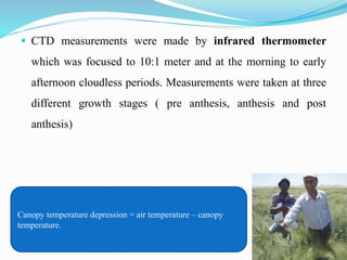  CTD measurements were made by infrared thermometer
which was focused to 10:1 meter and at the morning to early
afternoon cloudless periods. Measurements were taken at three
different growth stages ( pre anthesis, anthesis and post
anthesis)
Canopy temperature depression = air temperature – canopy
temperature.
 