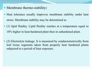  Membrane thermo-stability:
 Heat tolerance usually improves membrane stability under heat
stress. Membrane stability may be determined as
 (1) lipid fluidity. Lipid fluidity reaches at a temperature equal to
100c higher in heat-hardened plant then in unhardened plant.
 (2) Electrolyte leakage. It is measured by conductometrically from
leaf tissue segments taken from properly heat hardened plants
subjected to a period of heat exposure.
 