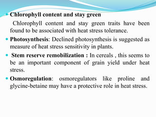  Chlorophyll content and stay green
Chlorophyll content and stay green traits have been
found to be associated with heat stress tolerance.
 Photosynthesis: Declined photosynthesis is suggested as
measure of heat stress sensitivity in plants.
 Stem reserve remobilization : In cereals , this seems to
be an important component of grain yield under heat
stress.
 Osmoregulation: osmoregulators like proline and
glycine-betaine may have a protective role in heat stress.
 