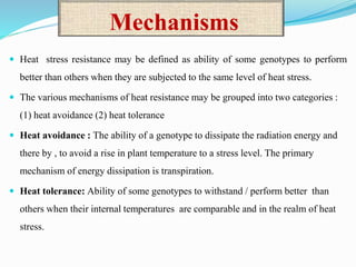 Mechanisms
 Heat stress resistance may be defined as ability of some genotypes to perform
better than others when they are subjected to the same level of heat stress.
 The various mechanisms of heat resistance may be grouped into two categories :
(1) heat avoidance (2) heat tolerance
 Heat avoidance : The ability of a genotype to dissipate the radiation energy and
there by , to avoid a rise in plant temperature to a stress level. The primary
mechanism of energy dissipation is transpiration.
 Heat tolerance: Ability of some genotypes to withstand / perform better than
others when their internal temperatures are comparable and in the realm of heat
stress.
 