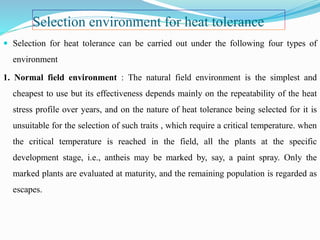 Selection environment for heat tolerance
 Selection for heat tolerance can be carried out under the following four types of
environment
1. Normal field environment : The natural field environment is the simplest and
cheapest to use but its effectiveness depends mainly on the repeatability of the heat
stress profile over years, and on the nature of heat tolerance being selected for it is
unsuitable for the selection of such traits , which require a critical temperature. when
the critical temperature is reached in the field, all the plants at the specific
development stage, i.e., antheis may be marked by, say, a paint spray. Only the
marked plants are evaluated at maturity, and the remaining population is regarded as
escapes.
 