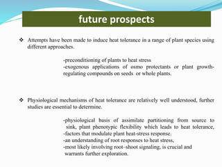  Attempts have been made to induce heat tolerance in a range of plant species using
different approaches.
-preconditioning of plants to heat stress
-exogenous applications of osmo protectants or plant growth-
regulating compounds on seeds or whole plants.
 Physiological mechanisms of heat tolerance are relatively well understood, further
studies are essential to determine.
-physiological basis of assimilate partitioning from source to
sink, plant phenotypic flexibility which leads to heat tolerance,
-factors that modulate plant heat-stress response.
-an understanding of root responses to heat stress,
-most likely involving root–shoot signaling, is crucial and
warrants further exploration.
future prospects
 