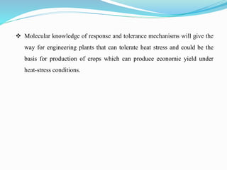  Molecular knowledge of response and tolerance mechanisms will give the
way for engineering plants that can tolerate heat stress and could be the
basis for production of crops which can produce economic yield under
heat-stress conditions.
 