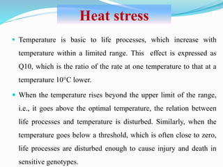  Temperature is basic to life processes, which increase with
temperature within a limited range. This effect is expressed as
Q10, which is the ratio of the rate at one temperature to that at a
temperature 10°C lower.
 When the temperature rises beyond the upper limit of the range,
i.e., it goes above the optimal temperature, the relation between
life processes and temperature is disturbed. Similarly, when the
temperature goes below a threshold, which is often close to zero,
life processes are disturbed enough to cause injury and death in
sensitive genotypes.
Heat stress
 