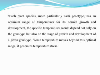 •Each plant species, more particularly each genotype, has an
optimum range of temperatures for its normal growth and
development, the specific temperatures would depend not only on
the genotype but also on the stage of growth and development of
a given genotype. When temperature moves beyond this optimal
range, it generates temperature stress.
 