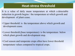 Heat-stress threshold
It is a value of daily mean temperature at which a detectable
reduction in growth begins / the temperature at which growth and
development of plant cease.
• Upper threshold: is the temperature above which growth and
development cease.
• Lower threshold (base temperature): is the temperature below
which plant growth and development stop.
• Cool season and temperate crops often have lower threshold
temperature values compared to tropical crops.
 