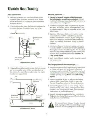 Electric Heat Tracing 
6 
Thermal Insulation . . . 
1. The need for properly installed and well-maintained 
thermal insulation cannot be overemphasized. Without 
insulation, heat losses are generally too high to be offset by 
a conventional heat tracing system. 
2. In addition to piping and in-line equipment such as pumps 
and valves, all heat sinks must be properly insulated. This 
includes pipe supports, hangers, flanges and, in most cases, 
valve bonnets. 
3. Regardless of the type or thickness of insulation used, a 
protective barrier should be installed. This protects the 
insulation from moisture intrusion, physical damage and 
helps ensure the proper performance of the heat tracing 
system. Seal around all penetrations through the thermal 
insulation. 
4. After the installation of the thermal insulation and weather 
barrier but BEFORE ENERGIZING THE HEATING CIRCUIT, 
the megohmmeter test should be repeated. This should call 
attention to any damage to the heating cable that may have 
occurred during the insulation installation. (Record 3 on 
Cable Testing Report) 
5. Apply caution labels to insulation weather barrier at required 
intervals along pipe 
Final Inspection and Documentation . . . 
1. It is recommended that the circuit be temporarily energized 
so that the volts, amps, pipe temperature and ambient 
temperature may be recorded. This information may be of 
value for future reference and should be maintained for the 
historical operating data log (Record 4 on Cable Testing 
Report). 
2. Stabilized design can be used for self-regulating heating 
cables to assign a lower T-class through the use of the 
Thermon CompuTrace software or Thermon Engineering. 
3. Stabilized design can be used for power-limiting and con-stant 
watt heating cables without a limiting device to deter-mine 
the T-class through the use of the Thermon Compu- 
Trace software or Thermon Engineering. 
4. A sample historical operating data log form is included in 
the Electric Heat Tracing Maintenance and Troubleshooting 
Guide, Thermon Form TEP0066). 
Final Connections . . . 
1. Follow the circuit fabrication instructions for the specific 
cable type. Power connection and end-of-circuit termina-tion 
kits are designed for each type of cable; substitutions 
should not be made. 
2. For ambient controlled power, the heating circuit should be 
connected directly to the switched power feed wiring. 
L2/N Ambient Sensing 
NO NC 
(SPDT Thermostat Shown) 
3. For pipewall sensing thermostatic control, the heating circuit 
is to be connected in series with the control contacts as 
shown below. The pipewall sensing thermostat may require 
more than one support point. 
The National Electric Code and Canadian Electrical 
Code require ground-fault protection be provided 
for branch circuits supplying electric heat tracing. 
L1 
Heat Tracing 
Junction Box 
Thermostat 
CB 
COM 
Heater 
L1 
L2/N 
Heat Tracing 
Junction Box 
Pipewall Sensing 
Thermostat 
CB 
NO NC 
Thermostat 
Sensor 
COM 
Heater 
(SPDT Thermostat Shown) 
 