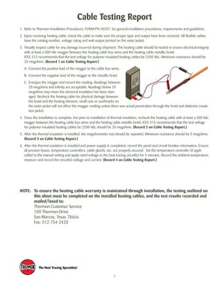 Cable Testing Report 
1. Refer to Thermon Installation Procedures, FORM PN 50207, for general installation procedures, requirements and guidelines. 
2. Upon receiving heating cable, check the cable to make sure the proper type and output have been received. All flexible cables 
have the catalog number, voltage rating and watt output printed on the outer jacket. 
3. Visually inspect cable for any damage incurred during shipment. The heating cable should be tested to ensure electrical integrity 
with at least a 500 Vdc megger between the heating cable bus wires and the heating cable metallic braid. 
IEEE 515 recommends that the test voltage for polymer insulated heating cables be 2500 Vdc. Minimum resistance should be 
20 megohms. (Record 1 on Cable Testing Report.) 
A. Connect the positive lead of the megger to the cable bus wires. 
B. Connect the negative lead of the megger to the metallic braid. 
C. Energize the megger and record the reading. Readings between 
20 megohms and infinity are acceptable. Readings below 20 
megohms may mean the electrical insulation has been dam-aged. 
Recheck the heating cable for physical damage between 
the braid and the heating element; small cuts or scuffmarks on 
the outer jacket will not affect the megger reading unless there was actual penetration through the braid and dielectric insula-tion 
jacket. 
4. Once the installation is complete, but prior to installation of thermal insulation, recheck the heating cable with at least a 500 Vdc 
megger between the heating cable bus wires and the heating cable metallic braid. IEEE 515 recommends that the test voltage 
for polymer insulated heating cables be 2500 Vdc should be 20 megohms. (Record 2 on Cable Testing Report.) 
5. After the thermal insulation is installed, the megohmmeter test should be repeated. Minimum resistance should be 5 megohms. 
(Record 3 on Cable Testing Report.) 
6. After the thermal insulation is installed and power supply is completed, record the panel and circuit breaker information. Ensure 
all junction boxes, temperature controllers, cable glands, etc. are properly secured. Set the temperature controller (if appli-cable) 
to the manual setting and apply rated voltage to the heat tracing circuit(s) for 5 minutes. Record the ambient temperature, 
measure and record the circuit(s) voltage and current. (Record 4 on Cable Testing Report.) 
NOTE: To ensure the heating cable warranty is maintained through installation, the testing outlined on 
this sheet must be completed on the installed heating cables, and the test results recorded and 
mailed/faxed to: 
Thermon Customer Service 
100 Thermon Drive 
San Marcos, Texas 78666 
Fax: 512-754-2420 
7 
 