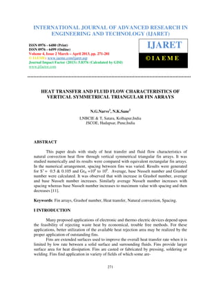 International Journal of Advanced Research in Engineering and Technology (IJARET), ISSN 0976 –
6480(Print), ISSN 0976 – 6499(Online) Volume 4, Issue 2, March – April (2013), © IAEME
271
HEAT TRANSFER AND FLUID FLOW CHARACTERISTICS OF
VERTICAL SYMMETRICAL TRIANGULAR FIN ARRAYS
N.G.Narve1
, N.K.Sane2
LNBCIE & T, Satara, Kolhapur,India
JSCOE, Hadapsar, Pune,India
ABSTRACT
This paper deals with study of heat transfer and fluid flow characteristics of
natural convection heat flow through vertical symmetrical triangular fin arrays. It was
studied numerically and its results were compared with equivalent rectangular fin arrays.
In the numerical arrangement, spacing between fins was varied. Results were generated
for S+
= 0.5 & 0.105 and GrH =106
to 108
. Average, base Nusselt number and Grashof
number were calculated. It was observed that with increase in Grashof number, average
and base Nusselt number increases. Similarly average Nusselt number increases with
spacing whereas base Nusselt number increases to maximum value with spacing and then
decreases [11].
Keywords: Fin arrays, Grashof number, Heat transfer, Natural convection, Spacing.
I INTRODUCTION
Many proposed applications of electronic and thermo electric devices depend upon
the feasibility of rejecting waste heat by economical, trouble free methods. For these
applications, better utilization of the available heat rejection area may be realized by the
proper application of outstanding fins.
Fins are extended surfaces used to improve the overall heat transfer rate when it is
limited by low rate between a solid surface and surrounding fluids. Fins provide larger
surface area for heat dissipation. Fins are casted or fabricated by pressing, soldering or
welding. Fins find application in variety of fields of which some are-
INTERNATIONAL JOURNAL OF ADVANCED RESEARCH IN
ENGINEERING AND TECHNOLOGY (IJARET)
ISSN 0976 - 6480 (Print)
ISSN 0976 - 6499 (Online)
Volume 4, Issue 2 March – April 2013, pp. 271-281
© IAEME: www.iaeme.com/ijaret.asp
Journal Impact Factor (2013): 5.8376 (Calculated by GISI)
www.jifactor.com
IJARET
© I A E M E
 