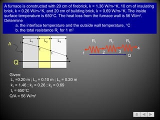 A furnace is constructed with 20 cm of firebrick, k = 1.36 W/m-  K, 10 cm of insulating  brick, k = 0.26 W/m-  K, and 20 cm of building brick, k = 0.69 W/m-  K. The inside  surface temperature is 650  C. The heat loss from the furnace wall is 56 W/m 2 .  Determine a. the interface temperature and the outside wall temperature,   C b. the total resistance R t,  for 1 m 2 Given: L 1  =0.20 m ; L 2  = 0.10 m ; L 3  = 0.20 m k 1  = 1.46 ; k 2  = 0.26 ; k 3  = 0.69 t 1  = 650  C  Q/A = 56 W/m 2 L 1 L 2 L 3 1 2 3 4 Q A 1 2 R 1 Q 4 3 R 2 R 3 