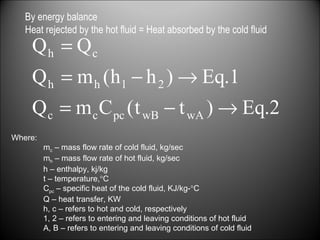 By energy balance Heat rejected by the hot fluid = Heat absorbed by the cold fluid  Where: m c  – mass flow rate of cold fluid, kg/sec m h  – mass flow rate of hot fluid, kg/sec h – enthalpy, kj/kg t – temperature,  C C pc  – specific heat of the cold fluid, KJ/kg-  C Q – heat transfer, KW h, c – refers to hot and cold, respectively 1, 2 – refers to entering and leaving conditions of hot fluid A, B – refers to entering and leaving conditions of cold fluid 