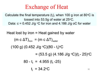 Exchange of Heat
Calculate the final temperature (tf), when 100 g iron at 80oC is
             tossed into 53.5g of water at 25oC.
  Data: c = 0.452 J/g oC for iron and 4.186 J/g oC for water

 Heat lost by iron = Heat gained by water
      (m c ΔT)iron = (m c ΔT)water
    (100 g) (0.452 J/g oC)(80 - tf)oC
                     = (53.5 g) (4.186 J/g oC)(tf - 25)oC
             80 - tf = 4.955 (tf -25)
                  tf = 34.2oC                              11
 