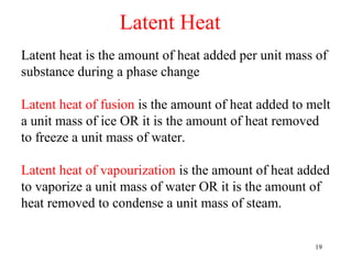 Latent Heat
Latent heat is the amount of heat added per unit mass of
substance during a phase change

Latent heat of fusion is the amount of heat added to melt
a unit mass of ice OR it is the amount of heat removed
to freeze a unit mass of water.

Latent heat of vapourization is the amount of heat added
to vaporize a unit mass of water OR it is the amount of
heat removed to condense a unit mass of steam.


                                                      19
 