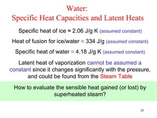 Water:
Specific Heat Capacities and Latent Heats
   Specific heat of ice ≈ 2.06 J/g K (assumed constant)
 Heat of fusion for ice/water ≈ 334 J/g (assumed constant)
  Specific heat of water ≈ 4.18 J/g K (assumed constant)
   Latent heat of vaporization cannot be assumed a
constant since it changes significantly with the pressure,
      and could be found from the Steam Table
 How to evaluate the sensible heat gained (or lost) by
                superheated steam?

                                                      20
 
