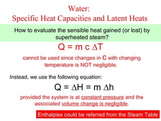 Water:
 Specific Heat Capacities and Latent Heats
 How to evaluate the sensible heat gained (or lost) by
                superheated steam?
                    Q = m c ∆T
     cannot be used since changes in c with changing
             temperature is NOT negligible.

Instead, we use the following equation:

                  Q = ∆H = m ∆h
    provided the system is at constant pressure and the
          associated volume change is negligible.

           Enthalpies could be referred from the Steam 21
                                                       Table
 