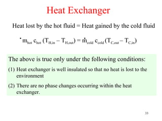 Heat Exchanger
 Heat lost by the hot fluid = Heat gained by the cold fluid
     .m  hot   chot (TH,in – TH,out
                                        .
                                      )=m
                                        cold   ccold (TC,out – TC,in)

The above is true only under the following conditions:
(1) Heat exchanger is well insulated so that no heat is lost to the
    environment
(2) There are no phase changes occurring within the heat
    exchanger.


                                                                        33
 