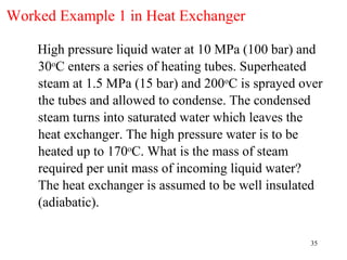 Worked Example 1 in Heat Exchanger

    High pressure liquid water at 10 MPa (100 bar) and
    30oC enters a series of heating tubes. Superheated
    steam at 1.5 MPa (15 bar) and 200oC is sprayed over
    the tubes and allowed to condense. The condensed
    steam turns into saturated water which leaves the
    heat exchanger. The high pressure water is to be
    heated up to 170oC. What is the mass of steam
    required per unit mass of incoming liquid water?
    The heat exchanger is assumed to be well insulated
    (adiabatic).

                                                    35
 
