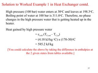 Solution to Worked Example 1 in Heat Exchanger contd.
  High pressure (100 bar) water enters at 30oC and leaves at 198.3oC.
  Boiling point of water at 100 bar is 311.0oC. Therefore, no phase
  changes in the high pressure water that is getting heated up in the
  heater.
  Heat gained by high pressure water
                       = ccold (TC,out – TC,in)
                          = (4.18 kJ/kg oC) x (170-30)oC
                          = 585.2 kJ/kg
   [You could calculate the above by taking the difference in enthalpies at
                  the 2 given states from tables available.]



                                                                      37
 