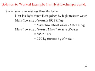 Solution to Worked Example 1 in Heat Exchanger contd.
  Since there is no heat loss from the heater,
         Heat lost by steam = Heat gained by high pressure water
         Mass flow rate of steam x 1951 kJ/kg
                          = Mass flow rate of water x 585.2 kJ/kg
         Mass flow rate of steam / Mass flow rate of water
                          = 585.2 / 1951
                          = 0.30 kg stream / kg of water




                                                               39
 