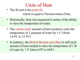 Units of Heat
• The SI unit is the joule (J),
            which is equal to Newton-metre (Nm).
• Historically, heat was measured in terms of the ability
  to raise the temperature of water.
• The calorie (cal): amount of heat needed to raise the
  temperature of 1 gramme of water by 1 C0 (from
  14.50C to 15.50C)
• In industry, the British thermal unit (Btu) is still used:
  amount of heat needed to raise the temperature of 1 lb
  of water by 1 F0 (from 630F to 640F)
                                                        4
 