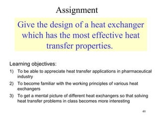 Assignment
    Give the design of a heat exchanger
     which has the most effective heat
            transfer properties.
Learning objectives:
1) To be able to appreciate heat transfer applications in pharmaceutical
   industry
2) To become familiar with the working principles of various heat
   exchangers
3) To get a mental picture of different heat exchangers so that solving
   heat transfer problems in class becomes more interesting

                                                                    40
 