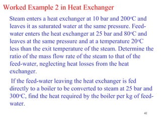 Worked Example 2 in Heat Exchanger
 Steam enters a heat exchanger at 10 bar and 200oC and
 leaves it as saturated water at the same pressure. Feed-
 water enters the heat exchanger at 25 bar and 80oC and
 leaves at the same pressure and at a temperature 20oC
 less than the exit temperature of the steam. Determine the
 ratio of the mass flow rate of the steam to that of the
 feed-water, neglecting heat losses from the heat
 exchanger.
  If the feed-water leaving the heat exchanger is fed
  directly to a boiler to be converted to steam at 25 bar and
  300oC, find the heat required by the boiler per kg of feed-
  water.
                                                         41
 
