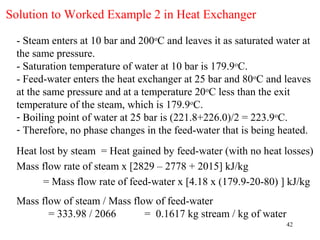Solution to Worked Example 2 in Heat Exchanger

 - Steam enters at 10 bar and 200oC and leaves it as saturated water at
 the same pressure.
 - Saturation temperature of water at 10 bar is 179.9oC.
 - Feed-water enters the heat exchanger at 25 bar and 80oC and leaves
 at the same pressure and at a temperature 20oC less than the exit
 temperature of the steam, which is 179.9oC.
 - Boiling point of water at 25 bar is (221.8+226.0)/2 = 223.9oC.
 - Therefore, no phase changes in the feed-water that is being heated.

 Heat lost by steam = Heat gained by feed-water (with no heat losses)
 Mass flow rate of steam x [2829 – 2778 + 2015] kJ/kg
       = Mass flow rate of feed-water x [4.18 x (179.9-20-80) ] kJ/kg
 Mass flow of steam / Mass flow of feed-water
        = 333.98 / 2066       = 0.1617 kg stream / kg of water
                                                                 42
 