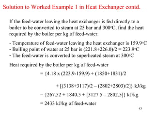Solution to Worked Example 1 in Heat Exchanger contd.

  If the feed-water leaving the heat exchanger is fed directly to a
  boiler to be converted to steam at 25 bar and 300oC, find the heat
  required by the boiler per kg of feed-water.
  - Temperature of feed-water leaving the heat exchanger is 159.9oC
  - Boiling point of water at 25 bar is (221.8+226.0)/2 = 223.9oC
  - The feed-water is converted to superheated steam at 300oC
  Heat required by the boiler per kg of feed-water
                 = {4.18 x (223.9-159.9) + (1850+1831)/2

                        + [(3138+3117)/2 – (2802+2803)/2]} kJ/kg
                 = {267.52 + 1840.5 + [3127.5 – 2802.5]} kJ/kg
                 = 2433 kJ/kg of feed-water
                                                                 43
 