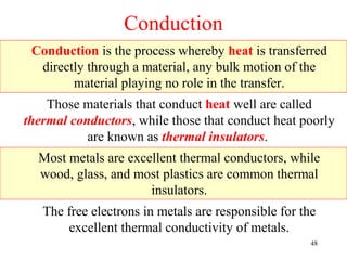 Conduction
 Conduction is the process whereby heat is transferred
  directly through a material, any bulk motion of the
        material playing no role in the transfer.
    Those materials that conduct heat well are called
thermal conductors, while those that conduct heat poorly
           are known as thermal insulators.
  Most metals are excellent thermal conductors, while
  wood, glass, and most plastics are common thermal
                      insulators.
   The free electrons in metals are responsible for the
       excellent thermal conductivity of metals.
                                                      48
 