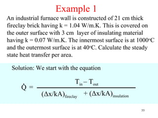 Example 1
An industrial furnace wall is constructed of 21 cm thick
fireclay brick having k = 1.04 W/m.K. This is covered on
the outer surface with 3 cm layer of insulating material
having k = 0.07 W/m.K. The innermost surface is at 1000oC
and the outermost surface is at 40oC. Calculate the steady
state heat transfer per area.

  Solution: We start with the equation

      .                    Tin – Tout
     Q=
              (Δx/kA)fireclay + (Δx/kA)insulation

                                                    55
 