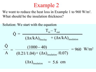 Example 2
We want to reduce the heat loss in Example 1 to 960 W/m2.
What should be the insulation thickness?

Solution: We start with the equation
       .                        Tin – Tout
      Q=
               (Δx/kA)fireclay + (Δx/kA)insulation
  .
 Q         (1000 – 40)
   =                                     = 960 W/m2
 A   (0.21/1.04) + (Δx)insulation /0.07)
               (Δx)insulation    = 5.6 cm
                                                     57
 