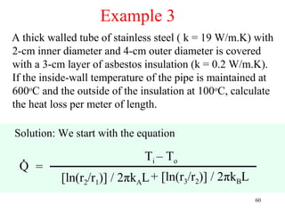 Example 3
A thick walled tube of stainless steel ( k = 19 W/m.K) with
2-cm inner diameter and 4-cm outer diameter is covered
with a 3-cm layer of asbestos insulation (k = 0.2 W/m.K).
If the inside-wall temperature of the pipe is maintained at
600oC and the outside of the insulation at 100oC, calculate
the heat loss per meter of length.

Solution: We start with the equation

  .                          Ti – T o
 Q =
           [ln(r2/r1)] / 2πkAL + [ln(r3/r2)] / 2πkBL
                                                       60
 