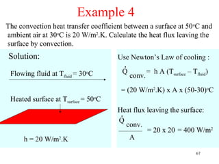 Example 4
The convection heat transfer coefficient between a surface at 50oC and
ambient air at 30oC is 20 W/m2.K. Calculate the heat flux leaving the
surface by convection.
Solution:                            Use Newton’s Law of cooling :
                                        .
 Flowing fluid at Tfluid = 30oC        Q            = h A (Tsurface – Tfluid)
                                            conv.
                                       = (20 W/m2.K) x A x (50-30)oC
 Heated surface at Tsurface = 50oC
                                     Heat flux leaving the surface:
                                      .
                                     Q
                                        conv.
                                               = 20 x 20 = 400 W/m2
      h = 20 W/m2.K                      A

                                                                        67
 