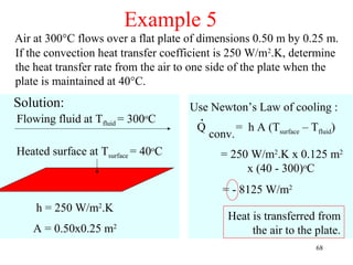Example 5
Air at 300°C flows over a flat plate of dimensions 0.50 m by 0.25 m.
If the convection heat transfer coefficient is 250 W/m2.K, determine
the heat transfer rate from the air to one side of the plate when the
plate is maintained at 40°C.
Solution:                            Use Newton’s Law of cooling :
Flowing fluid at Tfluid = 300oC        .
                                      Q            = h A (Tsurface – Tfluid)
                                           conv.
Heated surface at Tsurface = 40oC            = 250 W/m2.K x 0.125 m2
                                                  x (40 - 300)oC
                                             = - 8125 W/m2
    h = 250 W/m2.K
                                              Heat is transferred from
   A = 0.50x0.25 m2                                the air to the plate.
                                                                       68
 