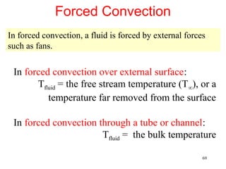 Forced Convection
In forced convection, a fluid is forced by external forces
such as fans.


 In forced convection over external surface:
       Tfluid = the free stream temperature (T∞), or a
          temperature far removed from the surface

 In forced convection through a tube or channel:
                       Tfluid = the bulk temperature

                                                         69
 