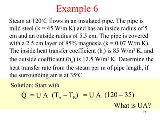 Example 6
Steam at 120oC flows in an insulated pipe. The pipe is
mild steel (k = 45 W/m K) and has an inside radius of 5
cm and an outside radius of 5.5 cm. The pipe is covered
with a 2.5 cm layer of 85% magnesia (k = 0.07 W/m K).
The inside heat transfer coefficient (hi) is 85 W/m2 K, and
the outside coefficient (ho) is 12.5 W/m2 K. Determine the
heat transfer rate from the steam per m of pipe length, if
the surrounding air is at 35oC.
Solution: Start with
     .
     Q = U A (TA – TB) = U A (120 – 35)
                                What is UA?
                                                      75
 