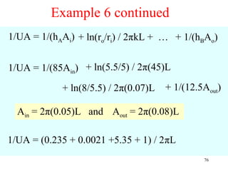 Example 6 continued
1/UA = 1/(hAAi) + ln(ro/ri) / 2πkL + … + 1/(hBAo)


1/UA = 1/(85Ain) + ln(5.5/5) / 2π(45)L
            + ln(8/5.5) / 2π(0.07)L   + 1/(12.5Aout)

  Ain = 2π(0.05)L and Aout = 2π(0.08)L

1/UA = (0.235 + 0.0021 +5.35 + 1) / 2πL
                                               76
 