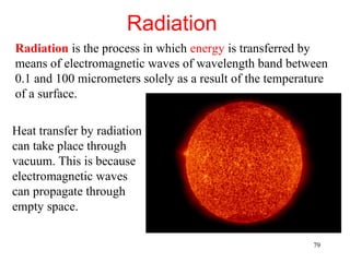 Radiation
Radiation is the process in which energy is transferred by
means of electromagnetic waves of wavelength band between
0.1 and 100 micrometers solely as a result of the temperature
of a surface.

Heat transfer by radiation
can take place through
vacuum. This is because
electromagnetic waves
can propagate through
empty space.

                                                          79
 