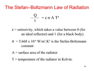 The Stefan–Boltzmann Law of Radiation
                    Q
                        = ε σ A T4
                    t

   ε = emissivity, which takes a value between 0 (for
         an ideal reflector) and 1 (for a black body).
   σ = 5.668 x 10-8 W/m2.K4 is the Stefan-Boltzmann
         constant
   A = surface area of the radiator
   T = temperature of the radiator in Kelvin.
                                                     80
 