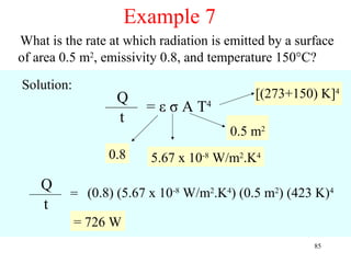 Example 7
What is the rate at which radiation is emitted by a surface
of area 0.5 m2, emissivity 0.8, and temperature 150°C?

Solution:
                  Q                         [(273+150) K]4
                        = ε σ A T4
                  t
                                       0.5 m2
                 0.8    5.67 x 10-8 W/m2.K4
    Q
         = (0.8) (5.67 x 10-8 W/m2.K4) (0.5 m2) (423 K)4
    t
            = 726 W
                                                       85
 
