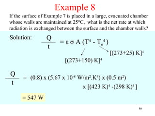 Example 8
If the surface of Example 7 is placed in a large, evacuated chamber
whose walls are maintained at 25°C, what is the net rate at which
radiation is exchanged between the surface and the chamber walls?
Solution:        Q
                        = ε σ A (T4 - To4 )
                 t
                                                [(273+25) K]4
                          [(273+150) K]4

Q
      = (0.8) x (5.67 x 10-8 W/m2.K4) x (0.5 m2)
t
                              x [(423 K)4 -(298 K)4 ]
      = 547 W
                                                              86
 