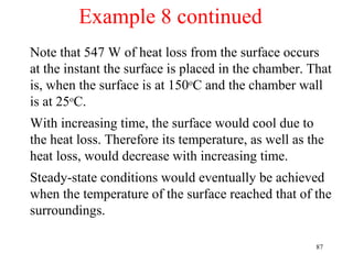 Example 8 continued
Note that 547 W of heat loss from the surface occurs
at the instant the surface is placed in the chamber. That
is, when the surface is at 150oC and the chamber wall
is at 25oC.
With increasing time, the surface would cool due to
the heat loss. Therefore its temperature, as well as the
heat loss, would decrease with increasing time.
Steady-state conditions would eventually be achieved
when the temperature of the surface reached that of the
surroundings.

                                                      87
 