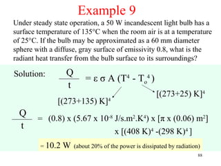 Example 9
Under steady state operation, a 50 W incandescent light bulb has a
surface temperature of 135°C when the room air is at a temperature
of 25°C. If the bulb may be approximated as a 60 mm diameter
sphere with a diffuse, gray surface of emissivity 0.8, what is the
radiant heat transfer from the bulb surface to its surroundings?

Solution:         Q
                          = ε σ A (T4 - To4 )
                  t
                                                       [(273+25) K]4
              [(273+135) K]4
 Q
        = (0.8) x (5.67 x 10-8 J/s.m2.K4) x [π x (0.06) m2]
 t
                               x [(408 K)4 -(298 K)4 ]
         = 10.2   W   (about 20% of the power is dissipated by radiation)
                                                                        88
 