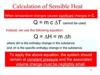 Calculation of Sensible Heat
When temperature changes causes significant changes in c,

                    Q = m c ∆T cannot be used.
Instead, we use the following equation:

                    Q = ∆H = m ∆h
 where ΔH is the enthalpy change in the substance
 and ∆h is the specific enthalpy change in the substance.

  To apply the above equation, the system should
  remain at constant pressure and the associated
     volume change must be negligibly small.
                                                            9
 
