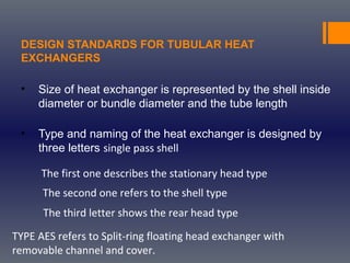 DESIGN STANDARDS FOR TUBULAR HEAT
EXCHANGERS
• Size of heat exchanger is represented by the shell inside
diameter or bundle diameter and the tube length
• Type and naming of the heat exchanger is designed by
three letters single pass shell
The first one describes the stationary head type
The second one refers to the shell type
The third letter shows the rear head type
TYPE AES refers to Split-ring floating head exchanger with
removable channel and cover.
 