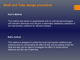 Shell and Tube design procedure
• Kern’s Method
• Bell’s method
This method is designed to predict the local heat transfer coefficient and
pressure drop by incorporating the effect of leak and by-passing inside the
shell and also can be used to investigate the effect of constructional
tolerance and the use of seal strip
This method was based on experimental work on commercial exchangers
with standard tolerances and will give a reasonably satisfactory prediction of
the heat-transfer coefficient for standard designs.
 