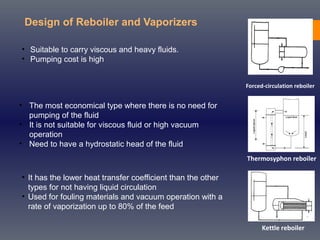 Design of Reboiler and Vaporizers
Forced-circulation reboiler
Thermosyphon reboiler
Kettle reboiler
• Suitable to carry viscous and heavy fluids.
• Pumping cost is high
• The most economical type where there is no need for
pumping of the fluid
• It is not suitable for viscous fluid or high vacuum
operation
• Need to have a hydrostatic head of the fluid
• It has the lower heat transfer coefficient than the other
types for not having liquid circulation
• Used for fouling materials and vacuum operation with a
rate of vaporization up to 80% of the feed
 